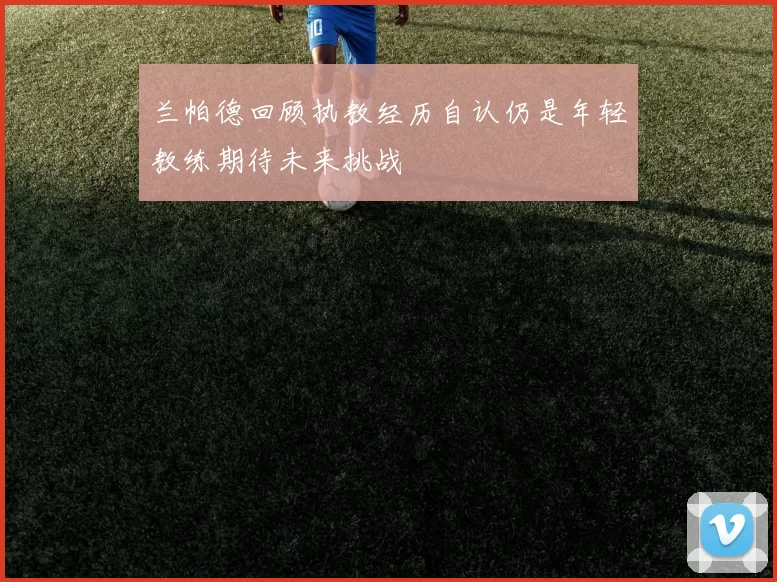 兰帕德回顾执教经历自认仍是年轻教练期待未来挑战