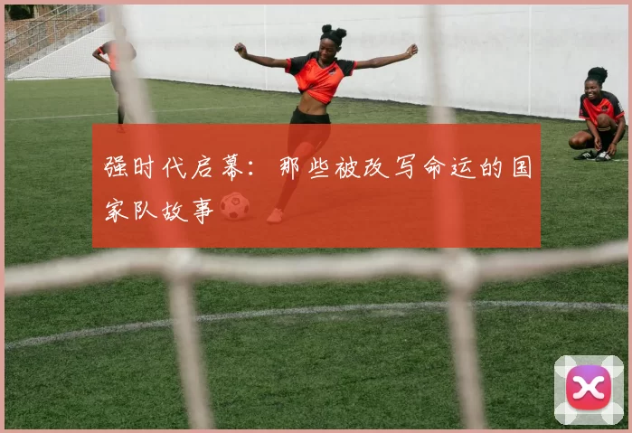 强时代启幕:那些被改写命运的国家队故事