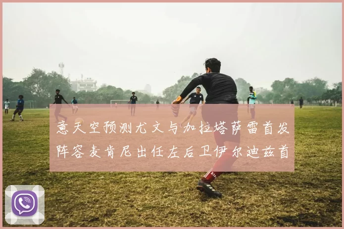 意天空预测尤文与加拉塔萨雷首发阵容麦肯尼出任左后卫伊尔迪兹首发出战
