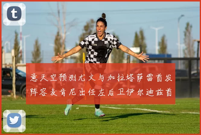 意天空预测尤文与加拉塔萨雷首发阵容麦肯尼出任左后卫伊尔迪兹首发出战
