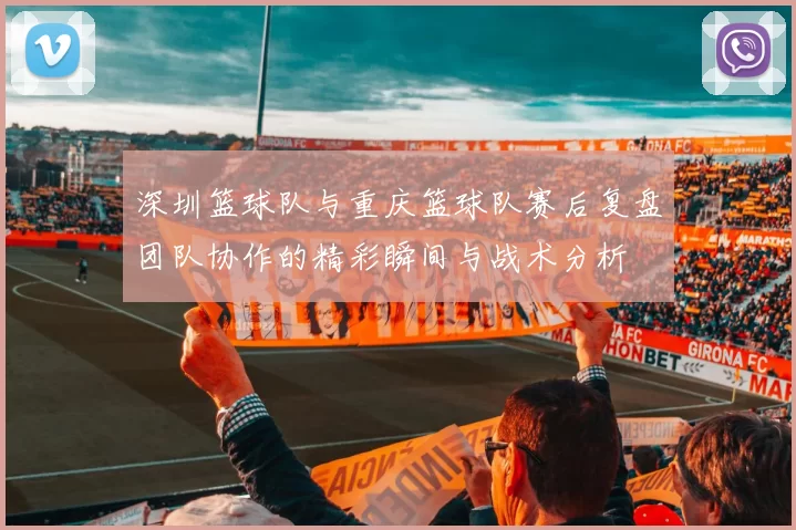 深圳篮球队与重庆篮球队赛后复盘团队协作的精彩瞬间与战术分析