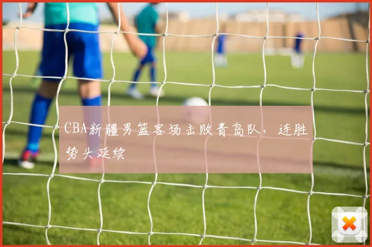 CBA新疆男篮客场击败青岛队，连胜势头延续