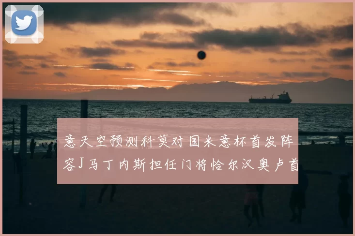意天空预测科莫对国米意杯首发阵容J马丁内斯担任门将恰尔汉奥卢首发出战