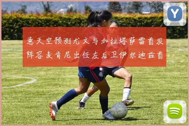 意天空预测尤文与加拉塔萨雷首发阵容麦肯尼出任左后卫伊尔迪兹首发出战