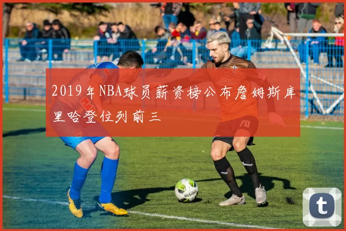 2019年NBA球员薪资榜公布詹姆斯库里哈登位列前三
